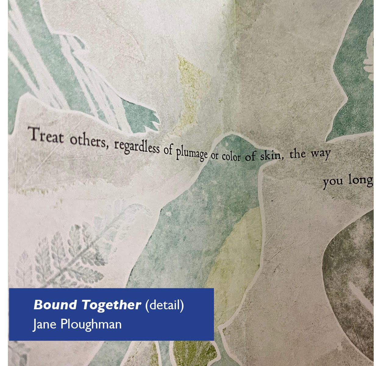 Three partial birds in pale green on a gray and cream background, with the words "Treat others, regardless of plumage or color of skin, the way you long" Detail image of an letterpress/monoprint artist book, © by Jane Ploughman and shown with permission.