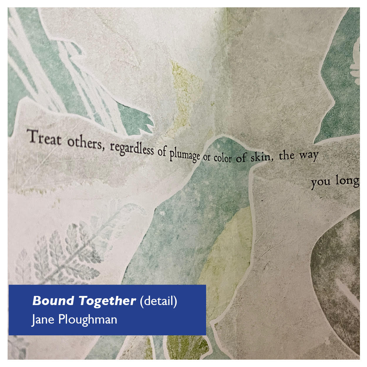 Three partial birds in pale green on a gray and cream background, with the words "Treat others, regardless of plumage or color of skin, the way you long" Detail image of an letterpress/monoprint artist book, © by Jane Ploughman and shown with permission.