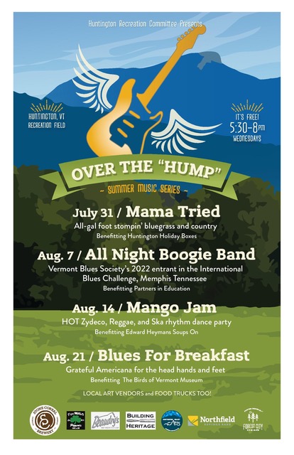 A Flyer for a concert series: Huntington Recreat Committee Presents Over the 'Hump' summer music series. Huntington, VTZ recreation field | It's free 5:30 - 8 pm Wednesdays July 31 / Mama Tried All-gal foot-stompin' bluegrass and country Benefitting Huntington Holiday Boxes Aug. 7 / All Night Boogie Band Vermont Blues Society's 2022 entrant in the Internationsl Blues Challenge, Memphis Tennessee Benefitting Partners in Education Aug. 14 / Mango Jam HOT Zydeco, Reggae, and Ska rhythm dance party Benefitting Edward Heymans Soups On Aug. 21 / Blues for Breakfast Grateful Americana for the head hands and feet Benefitting the Birds of Vermont Museum LOCAL ART VENDORS and FOOD TRUCKS TOO -------------- Logos for Stone Corral Brewery, Beaudry's, Building Heritage, Huntington Valley Arts, Northfield Savings Bank, and others show supporters of the events.